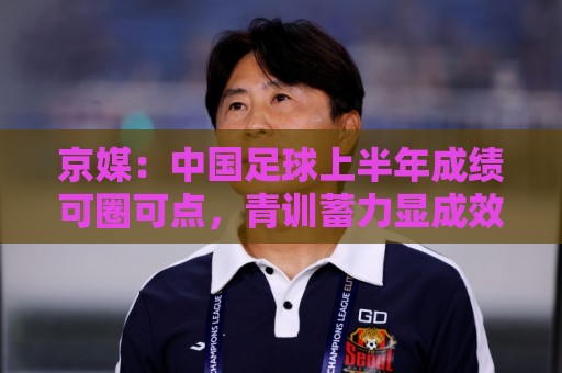 美洲杯买球字体大小调整-买球站24小时在线客服:京媒:中国足球上半年成绩可圈可点,青训蓄力显成效 美洲杯买球字体大小调整-买球站24小时在线客服:京媒:中国足球上半年成绩可圈可点,青训蓄力显成效