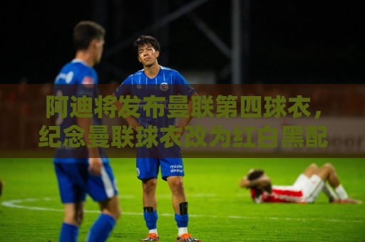 美洲杯赛事日历-压球压球数据压缩传输:阿迪将发布曼联第四球衣，纪念曼联球衣改为红白黑配色125周年