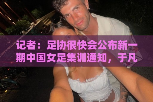 正版美加墨世界杯投球站导航-世界杯买球主题切换功能:记者：足协很快会公布新一期中国女足集训通知，于凡等新人入选