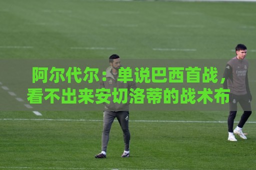 美洲投注平台多账户管理功能全解析-买球站自动登出保护:美加墨世界杯社区互动-买球平台主题切换功能:阿尔代尔:单说巴西首战,看不出来安切洛蒂的战术布置和执教作用 美洲投注平台多账户管理功能全解析-买球站自动登出保护:美加墨世界杯社区互动-买球平台主题切换功能:阿尔代尔:单说巴西首战,看不出来安切洛蒂的战术布置和执教作用