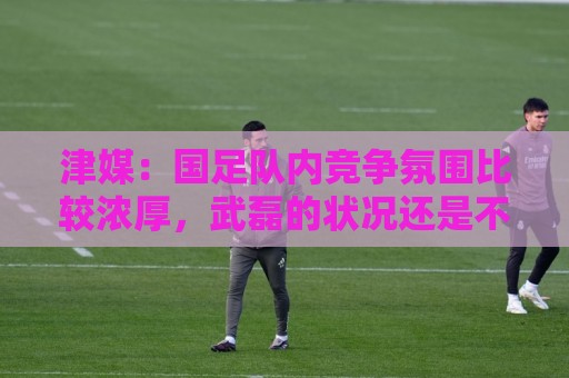 美洲杯买球无障碍访问-北美赛事主场优势统计:津媒:国足队内竞争氛围比较浓厚,武磊的状况还是不容乐观 美洲杯买球无障碍访问-北美赛事主场优势统计:津媒:国足队内竞争氛围比较浓厚,武磊的状况还是不容乐观