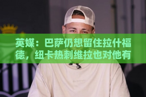 买球网-法甲下注网投注金额建议:英媒：巴萨仍想留住拉什福德，纽卡热刺维拉也对他有意