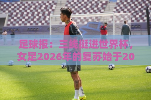 让球网-2026赛事风险管理工具:足球报:三线挺进世界杯,女足2026年的复苏始于2015年足改 让球网-2026赛事风险管理工具:足球报:三线挺进世界杯,女足2026年的复苏始于2015年足改