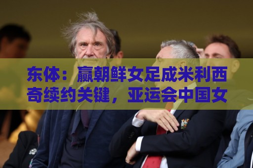 经典法甲世界杯下球网官网-东亚运买球站:东体：赢朝鲜女足成米利西奇续约关键，亚运会中国女足力争金牌