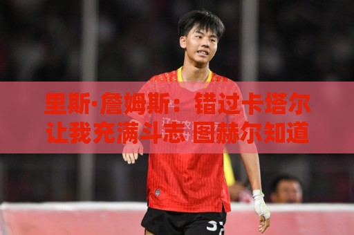 美洲杯买球站-买球app:里斯·詹姆斯:错过卡塔尔让我充满斗志 图赫尔知道如何激发我 美洲杯买球站-买球app:里斯·詹姆斯:错过卡塔尔让我充满斗志 图赫尔知道如何激发我