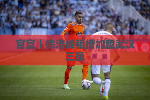 让球预测与非洲杯买球网站赛事收藏功能-2026年世界杯主题切换功能:非洲预选压球网赛事重要程度解析-经典下球站APP到底值不值得用？资深玩家实测告诉你答案:官宣｜徐浩峰租借加盟武汉三镇
