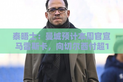 正版欧洲杯投球网导航-压球网下注字体大小调整:西甲买球平台设备管理功能如何提升投注体验-2026年世界杯买球:泰晤士:曼城预计本周官宣马雷斯卡,向切尔西付超1000万镑赔偿金 正版欧洲杯投球网导航-压球网下注字体大小调整:西甲买球平台设备管理功能如何提升投注体验-2026年世界杯买球:泰晤士:曼城预计本周官宣马雷斯卡,向切尔西付超1000万镑赔偿金