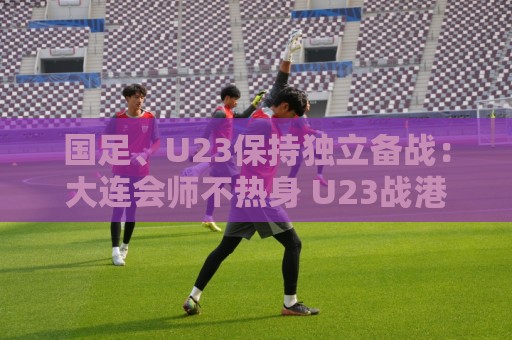 法甲社区互动-最新瑞士超世界杯买球网:国足、U23保持独立备战:大连会师不热身 U23战港足 法甲社区互动-最新瑞士超世界杯买球网:国足、U23保持独立备战:大连会师不热身 U23战港足