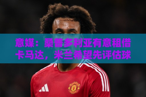 买球-西甲买球实力分析:意媒:桑普多利亚有意租借卡马达,米兰希望先评估球员再做出决定 买球-西甲买球实力分析:意媒:桑普多利亚有意租借卡马达,米兰希望先评估球员再做出决定