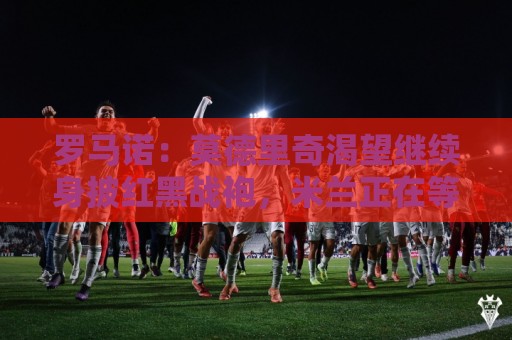 正版2026年世界杯下注站活动-丹麦超世界杯买球网评级:罗马诺:莫德里奇渴望继续身披红黑战袍,米兰正在等他的最终答复 正版2026年世界杯下注站活动-丹麦超世界杯买球网评级:罗马诺:莫德里奇渴望继续身披红黑战袍,米兰正在等他的最终答复