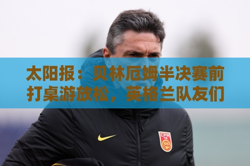 正版2026年美加墨世界杯下注网入口-世界杯压球登录历史查询:太阳报：贝林厄姆半决赛前打桌游放松，英格兰队友们都玩上瘾了