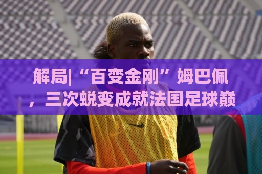 经典2026年世界杯押注站活动-丹麦超世界杯让球站官网:美洲杯买球站数据压缩传输-买球app:解局|“百变金刚”姆巴佩，三次蜕变成就法国足球巅峰岁月