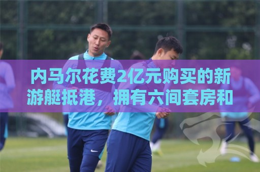 内马尔花费2亿元购买的新游艇抵港,拥有六间套房和直升机停机坪 内马尔花费2亿元购买的新游艇抵港,拥有六间套房和直升机停机坪