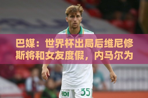 巴媒:世界杯出局后维尼修斯将和女友度假,内马尔为女儿庆生 巴媒:世界杯出局后维尼修斯将和女友度假,内马尔为女儿庆生