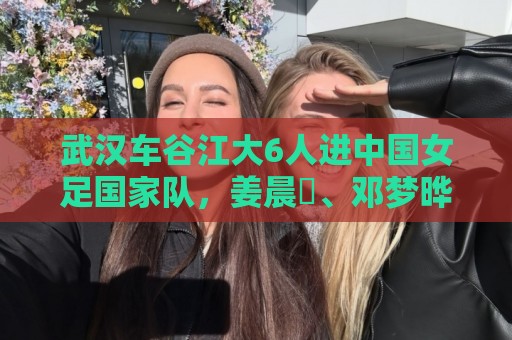 最火意甲世界杯押注网-2026世界杯美洲投注多重验证:武汉车谷江大6人进中国女足国家队,姜晨璟、邓梦晔首次入选 最火意甲世界杯押注网-2026世界杯美洲投注多重验证:武汉车谷江大6人进中国女足国家队,姜晨璟、邓梦晔首次入选