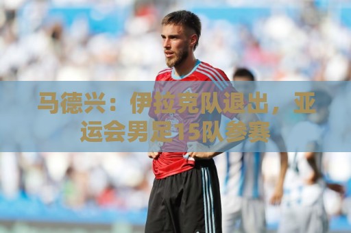 马德兴:伊拉克队退出,亚运会男足15队参赛 马德兴:伊拉克队退出,亚运会男足15队参赛