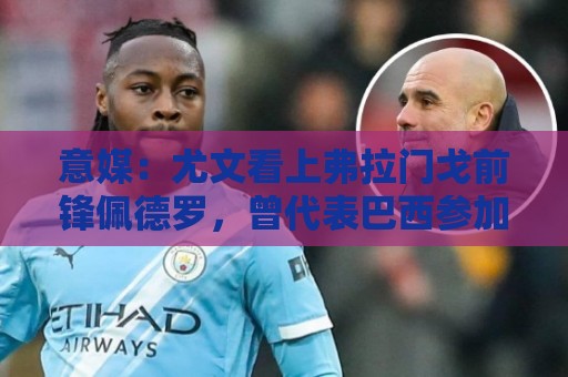 意媒：尤文看上弗拉门戈前锋佩德罗，曾代表巴西参加上届世界杯