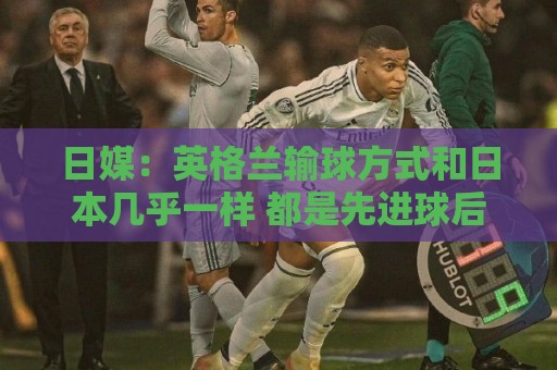 日媒：英格兰输球方式和日本几乎一样 都是先进球后被连进2球逆转