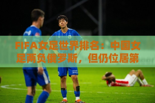 FIFA女足世界排名：中国女足两负俄罗斯，但仍位居第16位