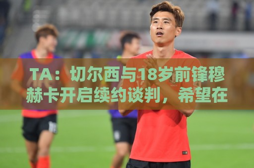 TA:切尔西与18岁前锋穆赫卡开启续约谈判,希望在他外租前达协议 TA:切尔西与18岁前锋穆赫卡开启续约谈判,希望在他外租前达协议