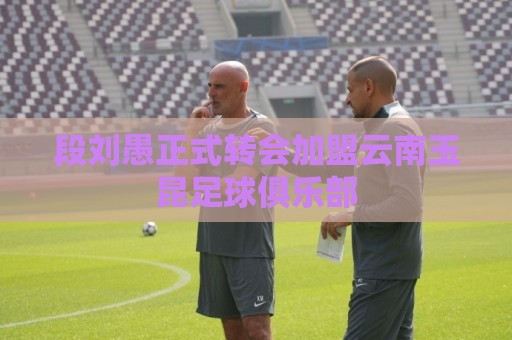 段刘愚正式转会加盟云南玉昆足球俱乐部 段刘愚正式转会加盟云南玉昆足球俱乐部