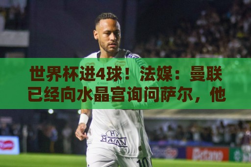 世界杯进4球!法媒:曼联已经向水晶宫询问萨尔,他是儿魔梦 世界杯进4球!法媒:曼联已经向水晶宫询问萨尔,他是儿魔梦