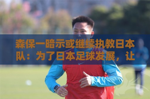 森保一暗示或继续执教日本队：为了日本足球发展，让我做啥都愿意