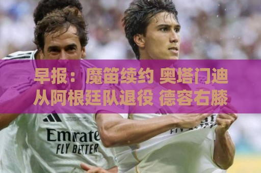 早报：魔笛续约 奥塔门迪从阿根廷队退役 德容右膝内侧副韧带撕裂