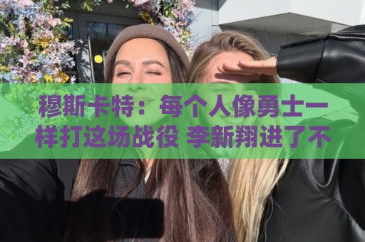 穆斯卡特：每个人像勇士一样打这场战役 李新翔进了不少关键球