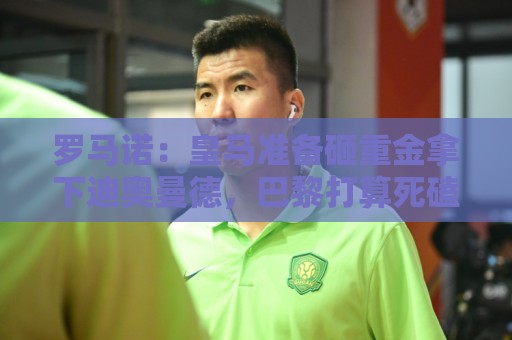 罗马诺：皇马准备砸重金拿下迪奥曼德，巴黎打算死磕到底