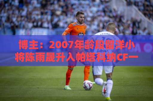 博主：2007年龄段留洋小将陈雨晟升入帕塔科纳CF一线队
