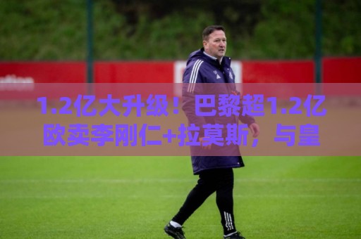 1.2亿大升级！巴黎超1.2亿欧卖李刚仁+拉莫斯，与皇马争迪奥曼德
