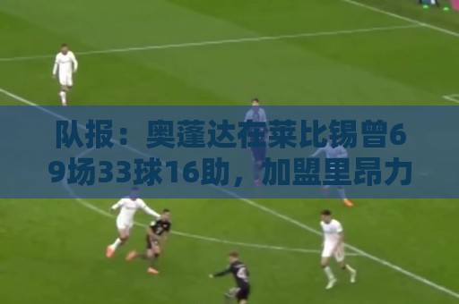 队报:奥蓬达在莱比锡曾69场33球16助,加盟里昂力争重振雄风 队报:奥蓬达在莱比锡曾69场33球16助,加盟里昂力争重振雄风
