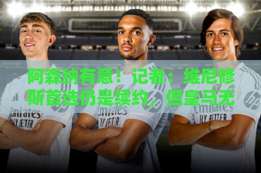 阿森纳有意！记者：维尼修斯首选仍是续约，但皇马无意提高报价