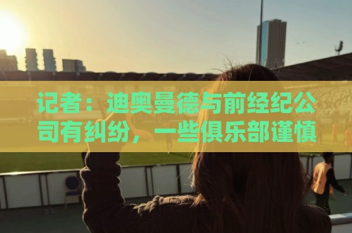 记者：迪奥曼德与前经纪公司有纠纷，一些俱乐部谨慎对待他的转会