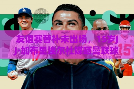 友谊赛替补未出场，15岁JJ·加布里埃尔社媒晒曼联球衣：耐心