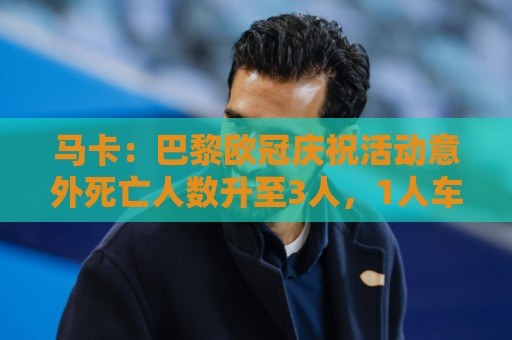 压球压球-压球安全稳定的投注环境:马卡：巴黎欧冠庆祝活动意外死亡人数升至3人，1人车祸2人落水