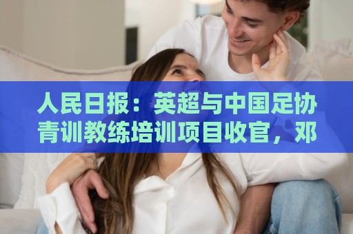 非洲杯新用户专享大礼包-丹麦超世界杯买球站入口:人民日报：英超与中国足协青训教练培训项目收官，邓卓翔等参加