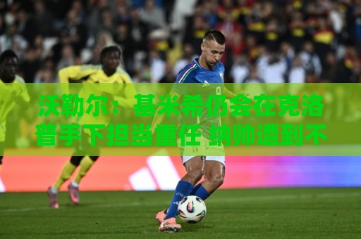 沃勒尔：基米希仍会在克洛普手下担当重任 纳帅遭到不公平的批评