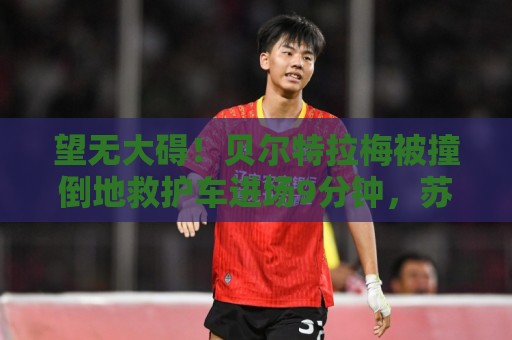 望无大碍!贝尔特拉梅被撞倒地救护车进场9分钟,苏牙点射举球衣 望无大碍!贝尔特拉梅被撞倒地救护车进场9分钟,苏牙点射举球衣