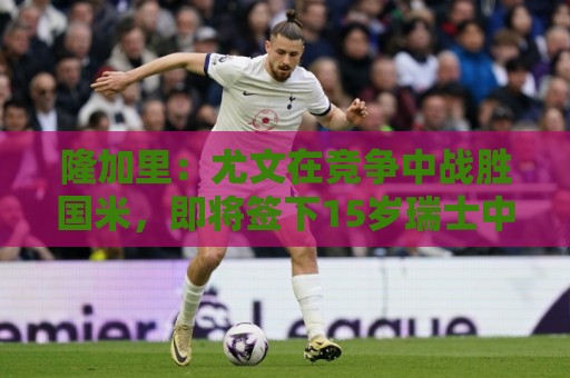 隆加里:尤文在竞争中战胜国米,即将签下15岁瑞士中锋波隆戈 隆加里:尤文在竞争中战胜国米,即将签下15岁瑞士中锋波隆戈