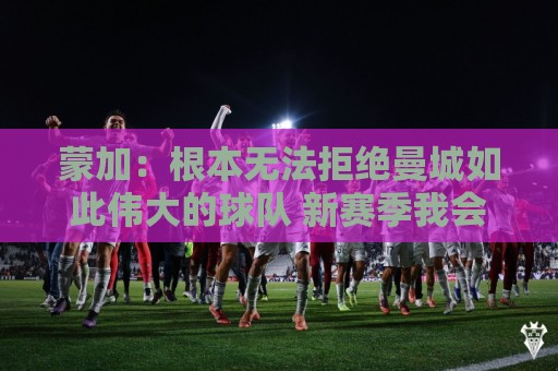 蒙加:根本无法拒绝曼城如此伟大的球队 新赛季我会脚踏实地工作 蒙加:根本无法拒绝曼城如此伟大的球队 新赛季我会脚踏实地工作