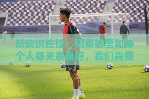 斯皮纳佐拉：阿莱格里和每个人都关系良好，我们需要踢好欧冠比赛