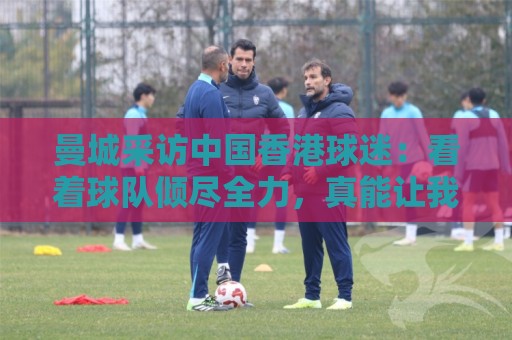 曼城采访中国香港球迷:看着球队倾尽全力,真能让我的心情好起来 曼城采访中国香港球迷:看着球队倾尽全力,真能让我的心情好起来