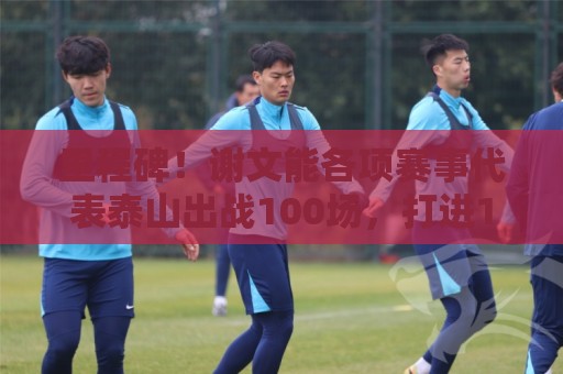 里程碑!谢文能各项赛事代表泰山出战100场,打进16球 里程碑!谢文能各项赛事代表泰山出战100场,打进16球