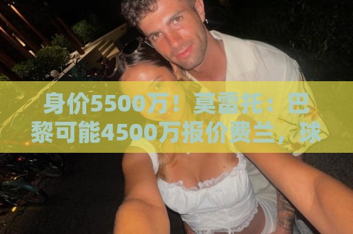 身价5500万！莫雷托：巴黎可能4500万报价费兰，球员知道巴黎兴趣