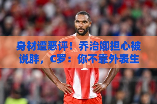身材遭恶评！乔治娜担心被说胖，C罗：你不靠外表生活，你靠自己