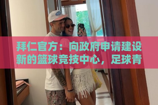 拜仁官方：向政府申请建设新的篮球竞技中心，足球青训球员也可用