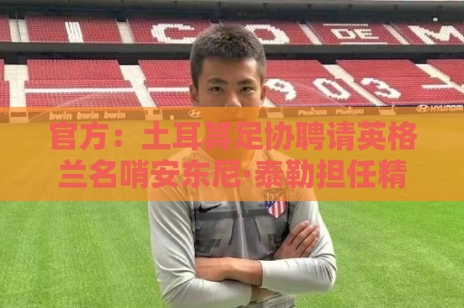 官方：土耳其足协聘请英格兰名哨安东尼·泰勒担任精英裁判总监