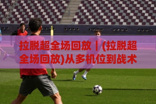拉脱超全场回放｜(拉脱超全场回放)从多机位到战术拆解，2026年这样看才够味【拉脱超全场回放】🈵最大权威网页比球网大球分析走地大全早盘文字